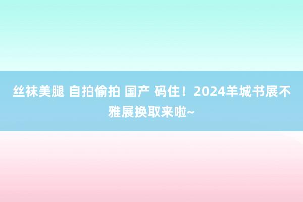 丝袜美腿 自拍偷拍 国产 码住！2024羊城书展不雅展换取来啦~