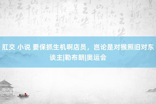肛交 小说 要保抓生机啊店员，岂论是对猴照旧对东谈主|勒布朗|奥运会