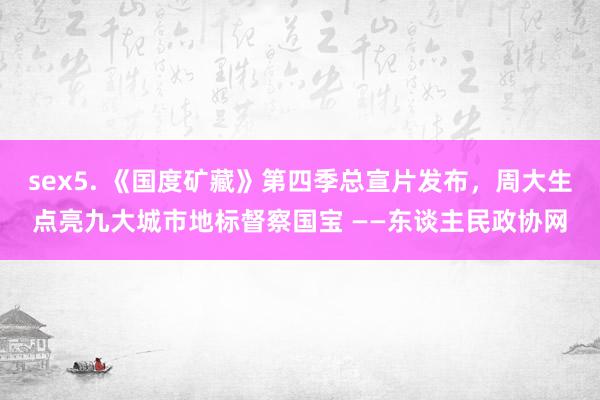 sex5. 《国度矿藏》第四季总宣片发布，周大生点亮九大城市地标督察国宝 ——东谈主民政协网