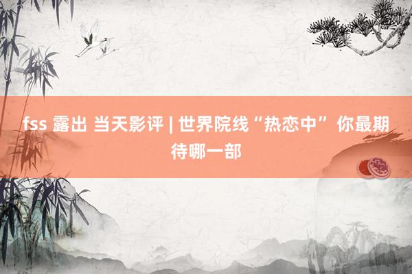 fss 露出 当天影评 | 世界院线“热恋中” 你最期待哪一部