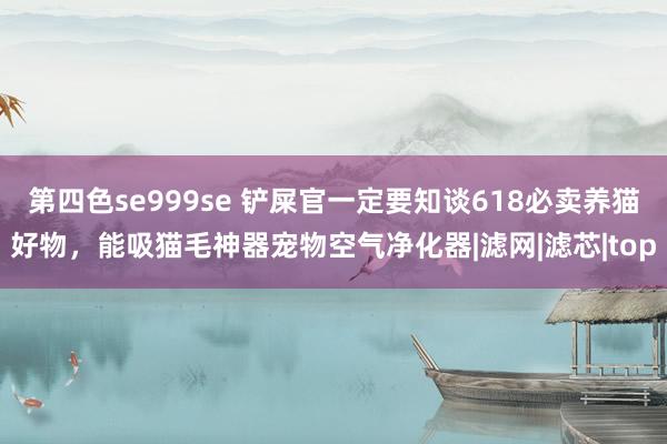 第四色se999se 铲屎官一定要知谈618必卖养猫好物，能吸猫毛神器宠物空气净化器|滤网|滤芯|top
