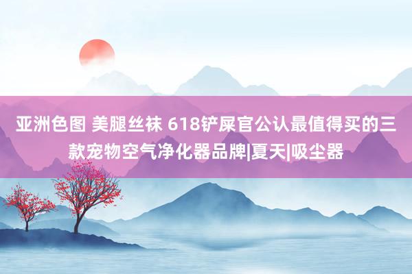 亚洲色图 美腿丝袜 618铲屎官公认最值得买的三款宠物空气净化器品牌|夏天|吸尘器