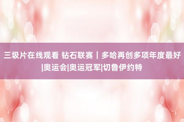 三圾片在线观看 钻石联赛｜多哈再创多项年度最好|奥运会|奥运冠军|切鲁伊约特