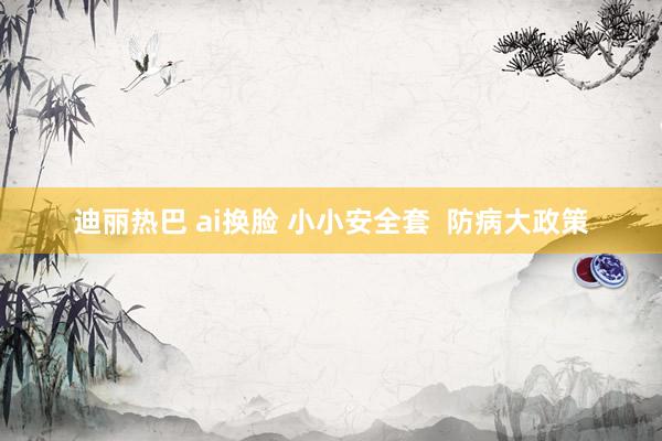 迪丽热巴 ai换脸 小小安全套  防病大政策