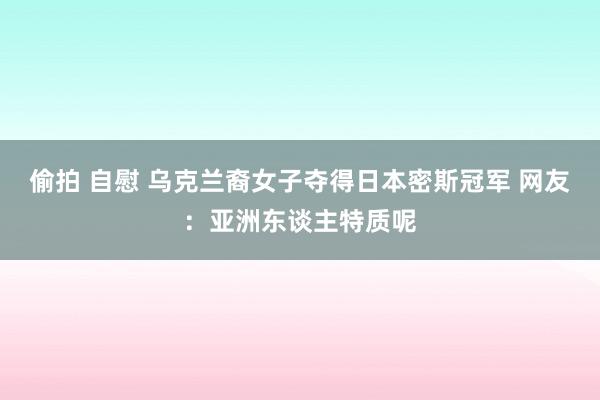 偷拍 自慰 乌克兰裔女子夺得日本密斯冠军 网友：亚洲东谈主特质呢
