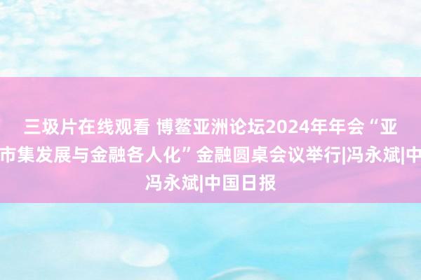 三圾片在线观看 博鳌亚洲论坛2024年年会“亚洲金融市集发展与金融各人化”金融圆桌会议举行|冯永斌|中国日报
