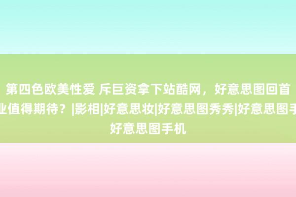 第四色欧美性爱 斥巨资拿下站酷网，好意思图回首主业值得期待？|影相|好意思妆|好意思图秀秀|好意思图手机
