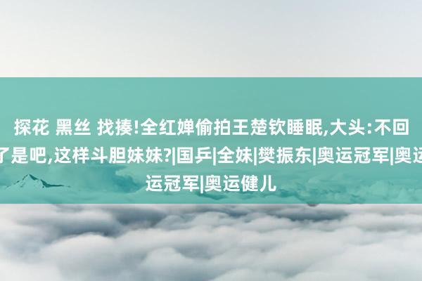 探花 黑丝 找揍!全红婵偷拍王楚钦睡眠，大头:不回北京了是吧，这样斗胆妹妹?|国乒|全妹|樊振东|奥运冠军|奥运健儿