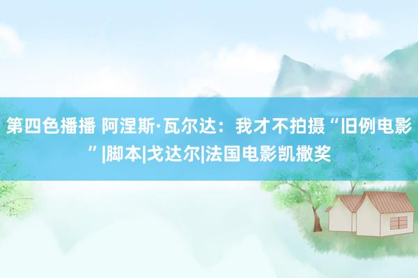 第四色播播 阿涅斯·瓦尔达：我才不拍摄“旧例电影”|脚本|戈达尔|法国电影凯撒奖