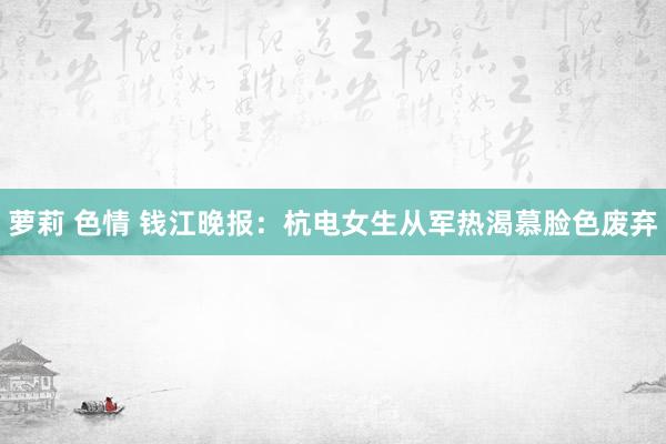 萝莉 色情 钱江晚报:杭电女生从军热渴慕脸色废弃