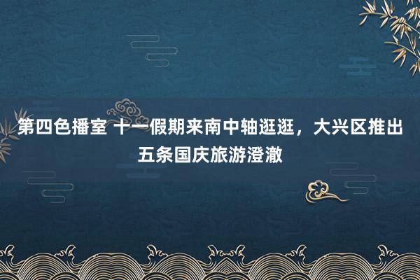 第四色播室 十一假期来南中轴逛逛，大兴区推出五条国庆旅游澄澈