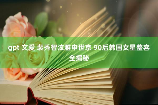 gpt 文爱 裴秀智泫雅申世京 90后韩国女星整容全揭秘