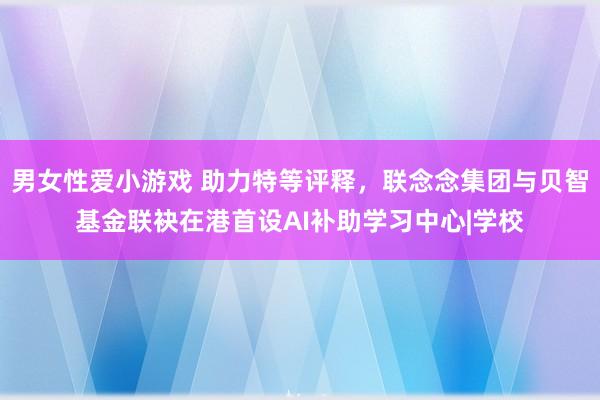 男女性爱小游戏 助力特等评释，联念念集团与贝智基金联袂在港首设AI补助学习中心|学校