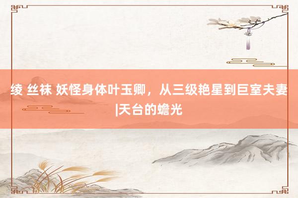 绫 丝袜 妖怪身体叶玉卿，从三级艳星到巨室夫妻|天台的蟾光