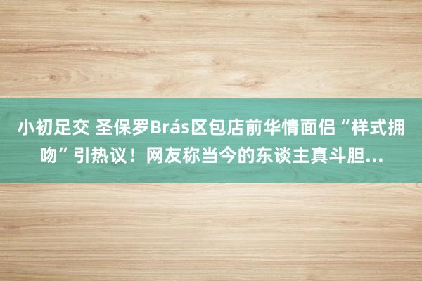 小初足交 圣保罗Brás区包店前华情面侣“样式拥吻”引热议！网友称当今的东谈主真斗胆...