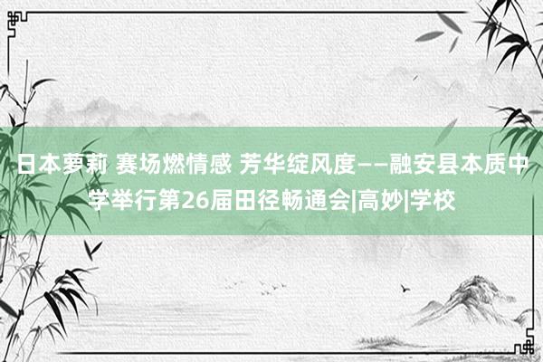 日本萝莉 赛场燃情感 芳华绽风度——融安县本质中学举行第26届田径畅通会|高妙|学校