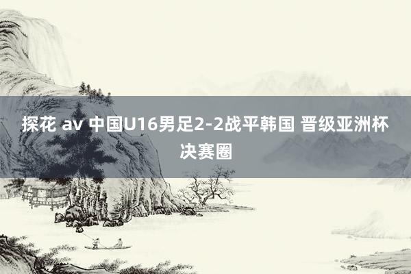探花 av 中国U16男足2-2战平韩国 晋级亚洲杯决赛圈