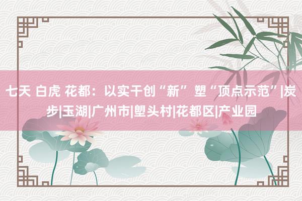 七天 白虎 花都：以实干创“新” 塑“顶点示范”|炭步|玉湖|广州市|塱头村|花都区|产业园