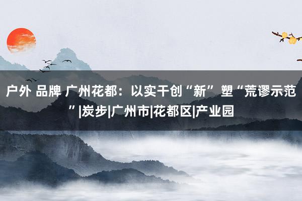 户外 品牌 广州花都：以实干创“新” 塑“荒谬示范”|炭步|广州市|花都区|产业园