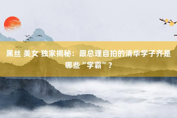 黑丝 美女 独家揭秘：跟总理自拍的清华学子齐是哪些“学霸”？