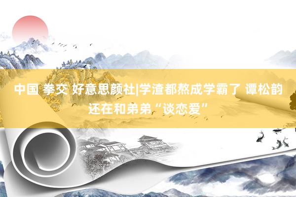 中国 拳交 好意思颜社|学渣都熬成学霸了 谭松韵还在和弟弟“谈恋爱”