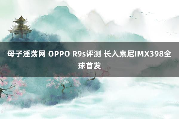 母子淫荡网 OPPO R9s评测 长入索尼IMX398全球首发