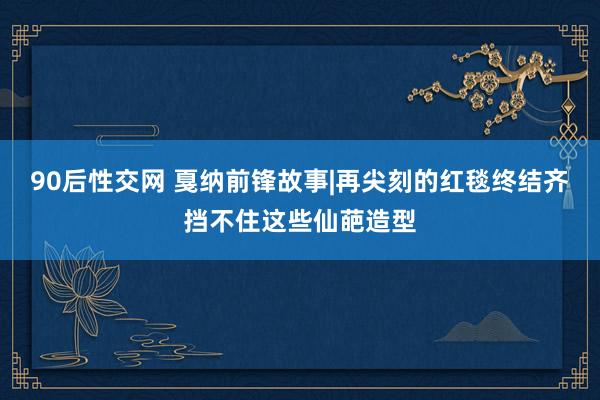 90后性交网 戛纳前锋故事|再尖刻的红毯终结齐挡不住这些仙葩造型