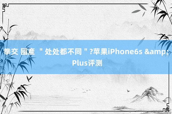 拳交 國產 ＂处处都不同＂?苹果iPhone6s & Plus评测
