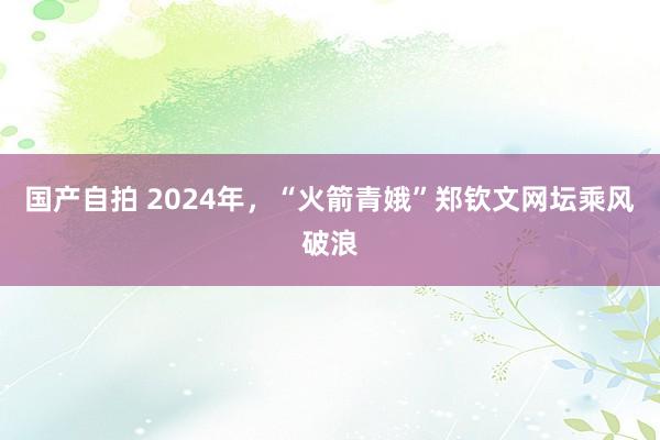 国产自拍 2024年，“火箭青娥”郑钦文网坛乘风破浪