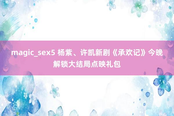 magic_sex5 杨紫、许凯新剧《承欢记》今晚解锁大结局点映礼包