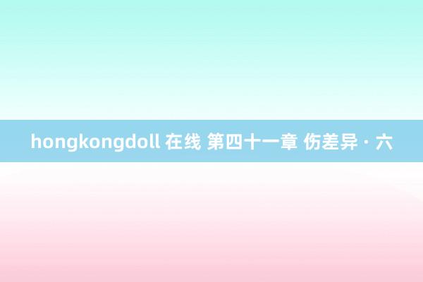 hongkongdoll 在线 第四十一章 伤差异 · 六