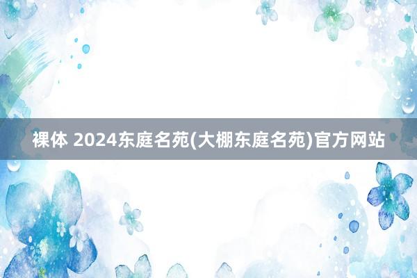 裸体 2024东庭名苑(大棚东庭名苑)官方网站