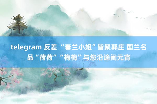 telegram 反差 “春兰小姐”皆聚郭庄 国兰名品“荷荷”“梅梅”与您沿途闹元宵
