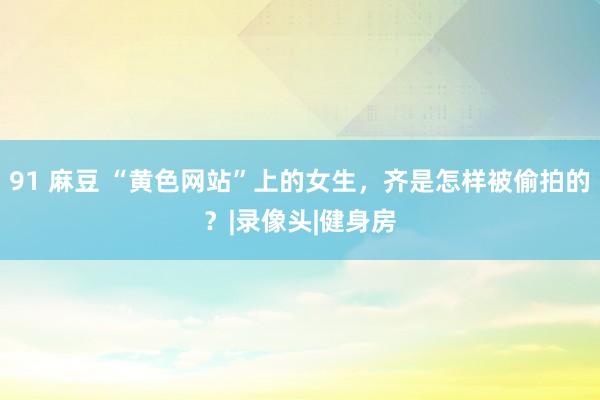 91 麻豆 “黄色网站”上的女生，齐是怎样被偷拍的？|录像头|健身房