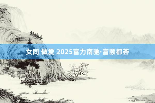 女同 做爱 2025富力南驰·富颐都荟