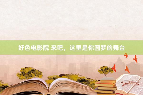 好色电影院 来吧，这里是你圆梦的舞台