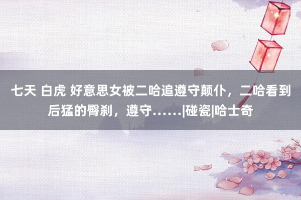 七天 白虎 好意思女被二哈追遵守颠仆，二哈看到后猛的臀刹，遵守……|碰瓷|哈士奇