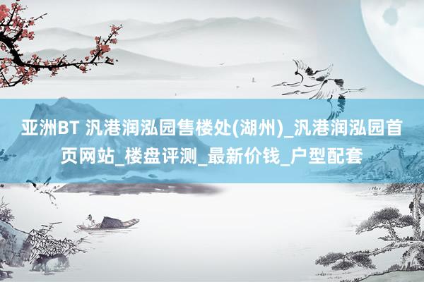 亚洲BT 汎港润泓园售楼处(湖州)_汎港润泓园首页网站_楼盘评测_最新价钱_户型配套