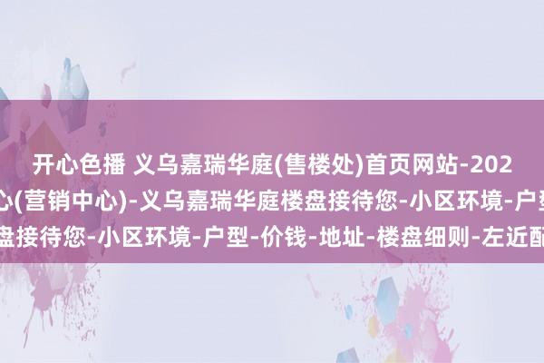 开心色播 义乌嘉瑞华庭(售楼处)首页网站-2025义乌嘉瑞华庭销售中心(营销中心)-义乌嘉瑞华庭楼盘接待您-小区环境-户型-价钱-地址-楼盘细则-左近配套