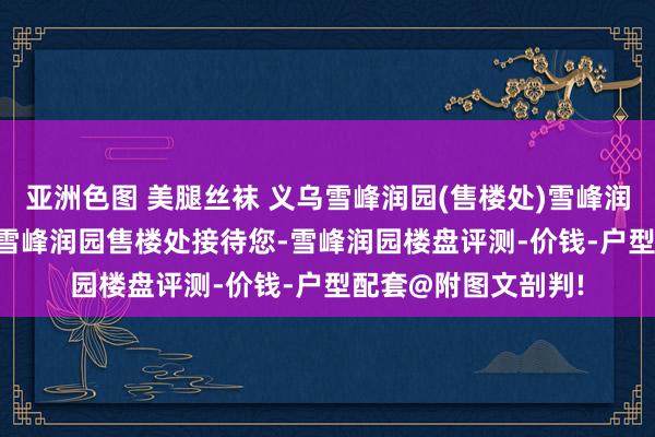 亚洲色图 美腿丝袜 义乌雪峰润园(售楼处)雪峰润园2025首页网站-雪峰润园售楼处接待您-雪峰润园楼盘评测-价钱-户型配套@附图文剖判!