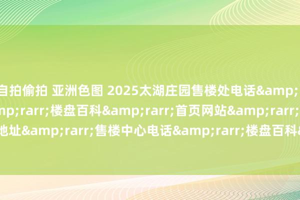 自拍偷拍 亚洲色图 2025太湖庄园售楼处电话&rarr;售楼中心定位&rarr;楼盘百科&rarr;首页网站&rarr;太湖庄园售楼处地址&rarr;售楼中心电话&rarr;楼盘百科&rarr;首页网站&rarr;24小时热线电话