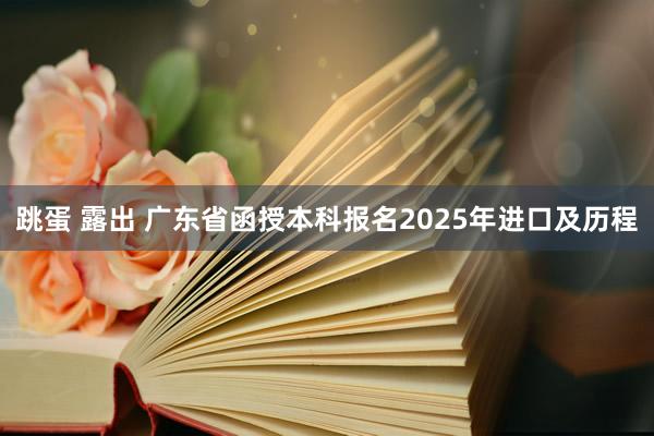 跳蛋 露出 广东省函授本科报名2025年进口及历程