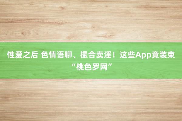 性爱之后 色情语聊、撮合卖淫！这些App竟装束“桃色罗网”