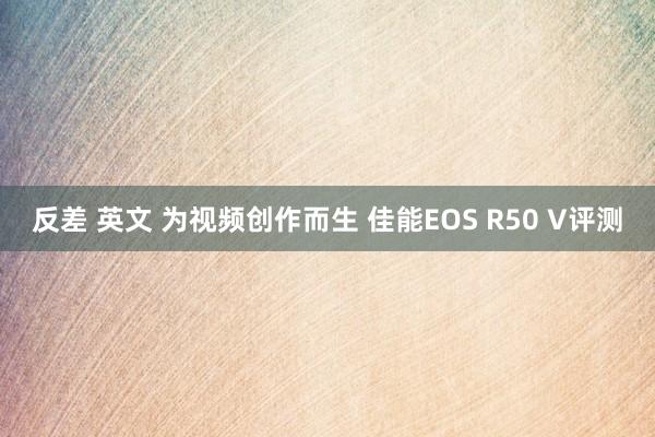 反差 英文 为视频创作而生 佳能EOS R50 V评测