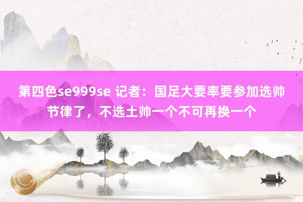 第四色se999se 记者：国足大要率要参加选帅节律了，不选土帅一个不可再换一个