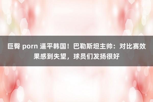 巨臀 porn 逼平韩国！巴勒斯坦主帅：对比赛效果感到失望，球员们发扬很好
