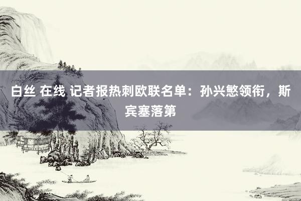 白丝 在线 记者报热刺欧联名单：孙兴慜领衔，斯宾塞落第