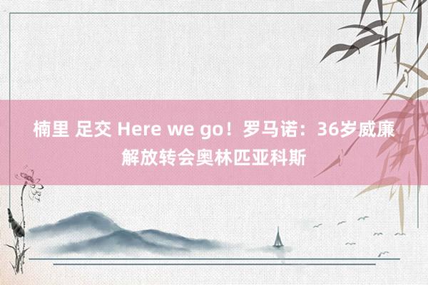 楠里 足交 Here we go！罗马诺：36岁威廉解放转会奥林匹亚科斯
