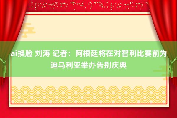 ai换脸 刘涛 记者:阿根廷将在对智利比赛前为迪马利亚举办告别庆典