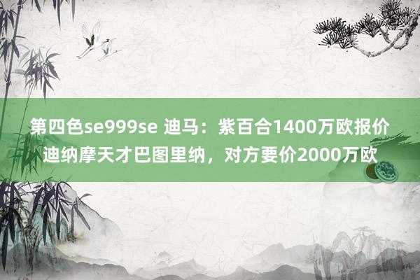 第四色se999se 迪马：紫百合1400万欧报价迪纳摩天才巴图里纳，对方要价2000万欧